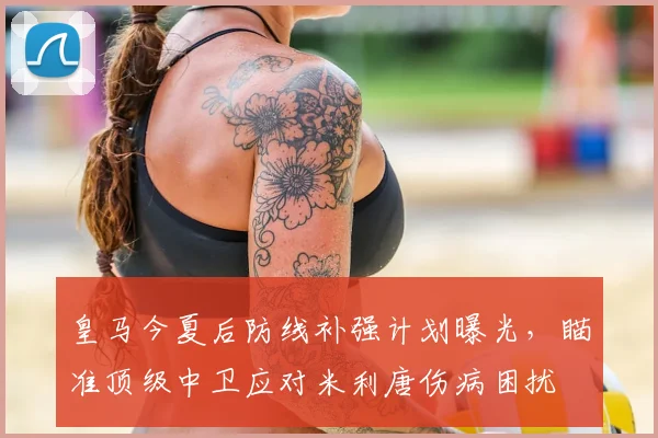 皇马今夏后防线补强计划曝光，瞄准顶级中卫应对米利唐伤病困扰