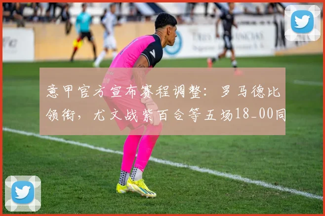 意甲官方宣布赛程调整：罗马德比领衔，尤文战紫百合等五场18_00同时开球，附详细观赛指南