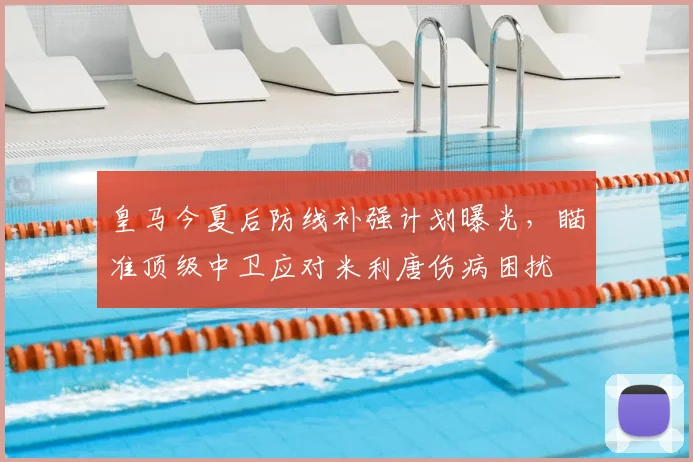 皇马今夏后防线补强计划曝光,瞄准顶级中卫应对米利唐伤病困扰