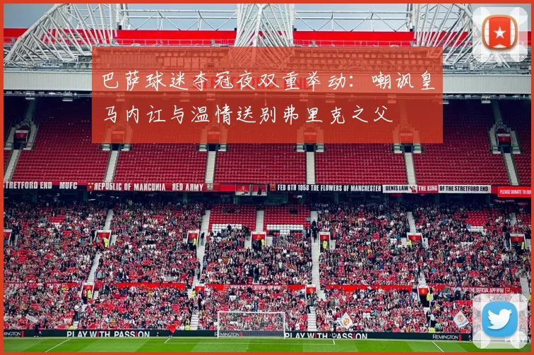 巴萨球迷夺冠夜双重举动:嘲讽皇马内讧与温情送别弗里克之父