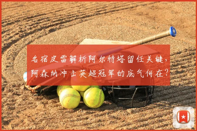 名宿皮雷解析阿尔特塔留任关键,阿森纳冲击英超冠军的底气何在?