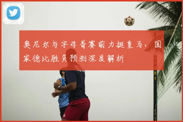 奥尼尔与字母哥赛前力挺皇马，国家德比胜负预测深度解析