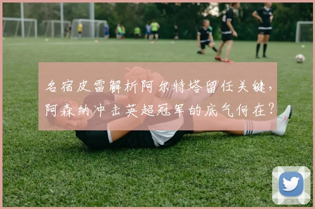 名宿皮雷解析阿尔特塔留任关键，阿森纳冲击英超冠军的底气何在？