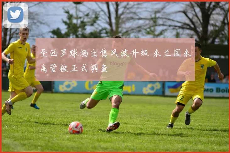 圣西罗球场出售风波升级 米兰国米高管被正式调查