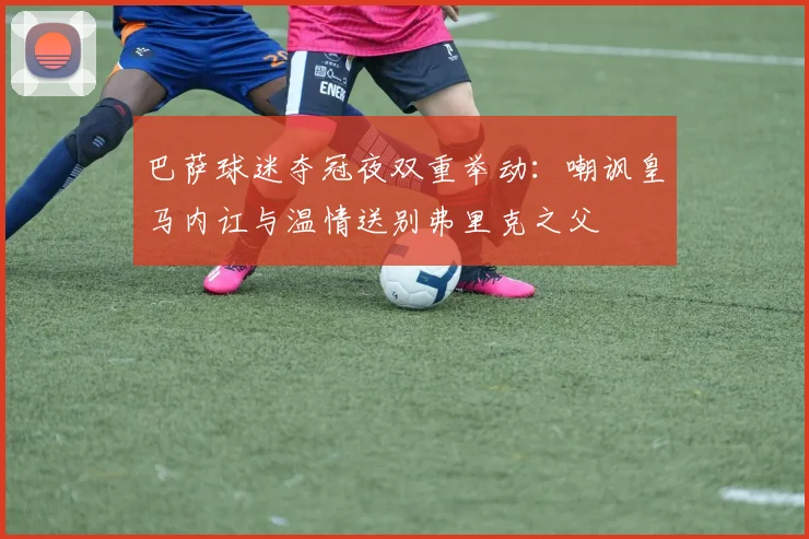 巴萨球迷夺冠夜双重举动：嘲讽皇马内讧与温情送别弗里克之父