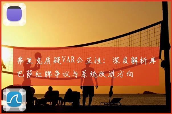 弗里克质疑VAR公正性：深度解析库巴萨红牌争议与系统改进方向